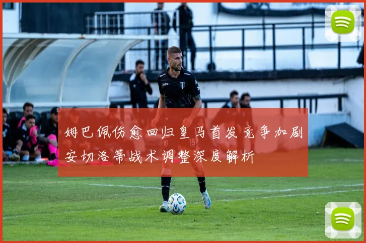 姆巴佩伤愈回归皇马首发竞争加剧安切洛蒂战术调整深度解析