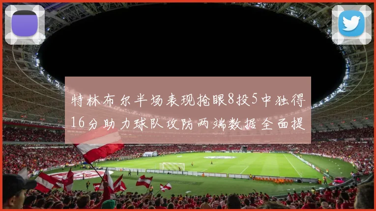 特林布尔半场表现抢眼8投5中独得16分助力球队攻防两端数据全面提升