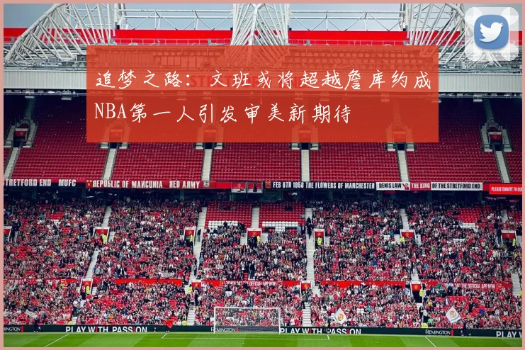 追梦之路：文班或将超越詹库约成NBA第一人引发审美新期待