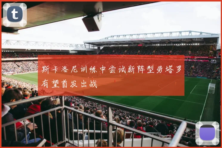 斯卡洛尼训练中尝试新阵型劳塔罗有望首发出战