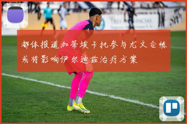 都体报道加蒂埃卡托参与尤文合练或将影响伊尔迪兹治疗方案