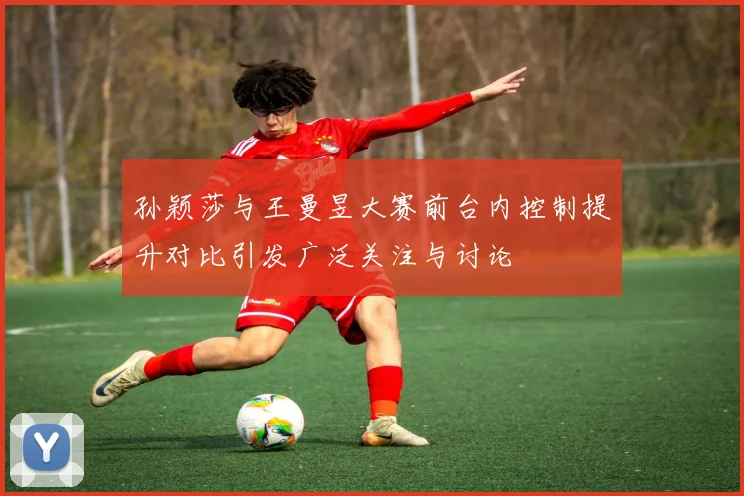 孙颖莎与王曼昱大赛前台内控制提升对比引发广泛关注与讨论