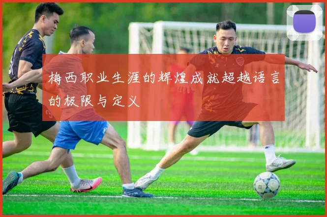梅西职业生涯的辉煌成就超越语言的极限与定义