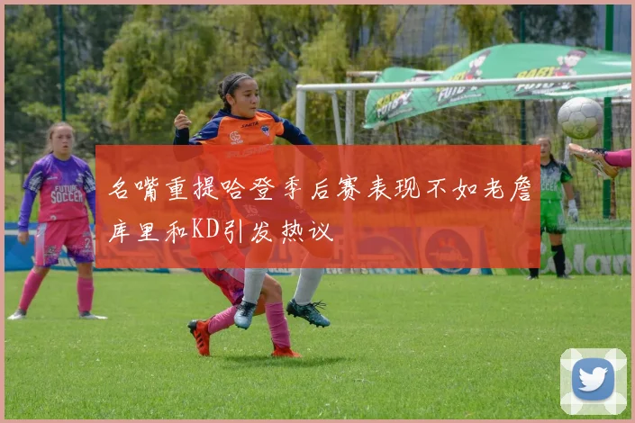 名嘴重提哈登季后赛表现不如老詹库里和KD引发热议