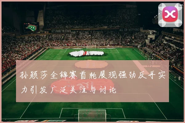 孙颖莎全锦赛首轮展现强劲反手实力引发广泛关注与讨论