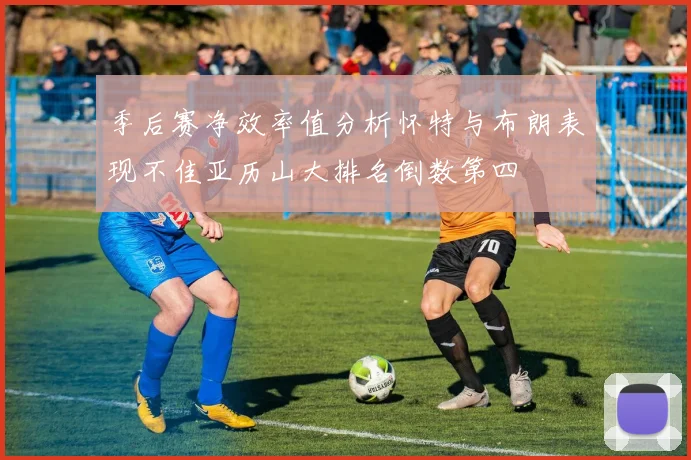 季后赛净效率值分析怀特与布朗表现不佳亚历山大排名倒数第四