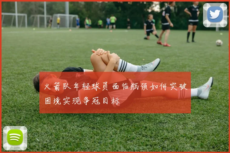 火箭队年轻球员面临瓶颈如何突破困境实现争冠目标