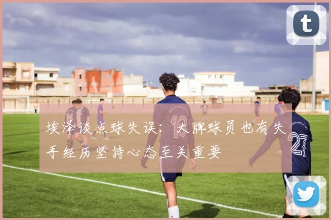 埃泽谈点球失误：大牌球员也有失手经历坚持心态至关重要