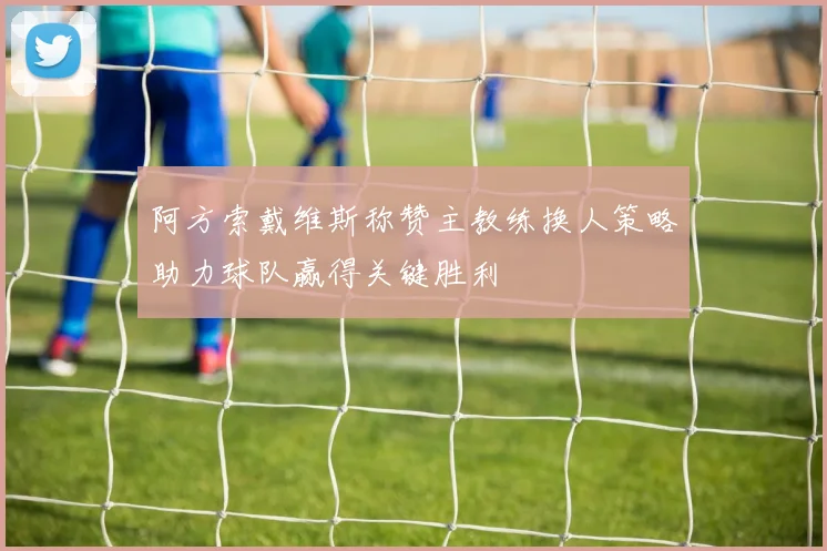 阿方索戴维斯称赞主教练换人策略助力球队赢得关键胜利