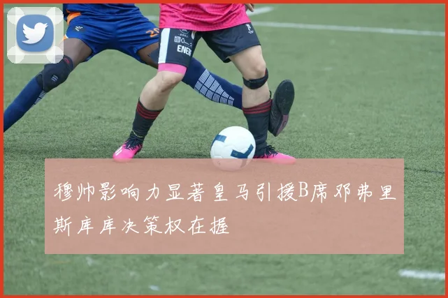 穆帅影响力显著皇马引援B席邓弗里斯库库决策权在握