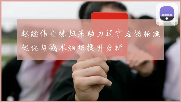 赵继伟合练归来助力辽宁后场轮换优化与战术组织提升分析