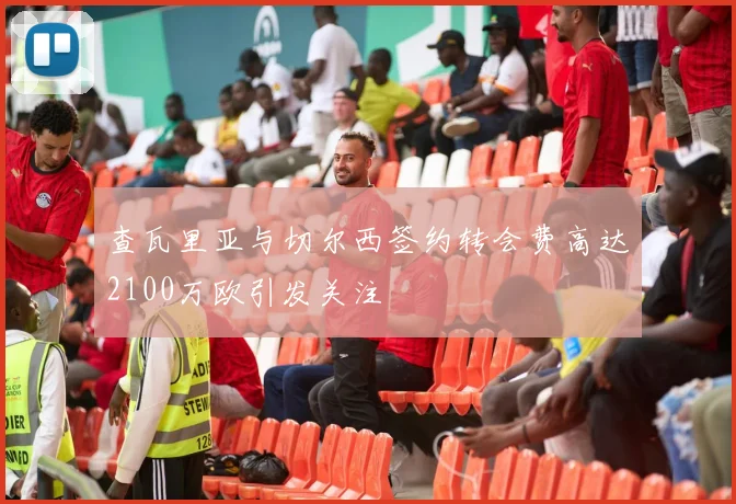 查瓦里亚与切尔西签约转会费高达2100万欧引发关注