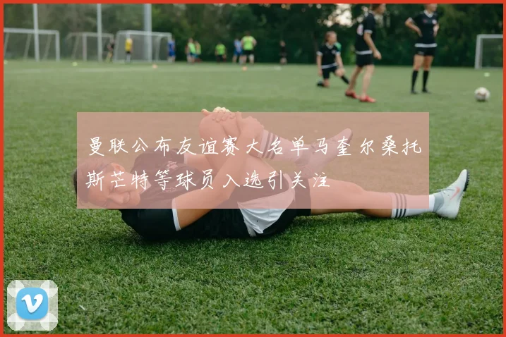 曼联公布友谊赛大名单马奎尔桑托斯芒特等球员入选引关注