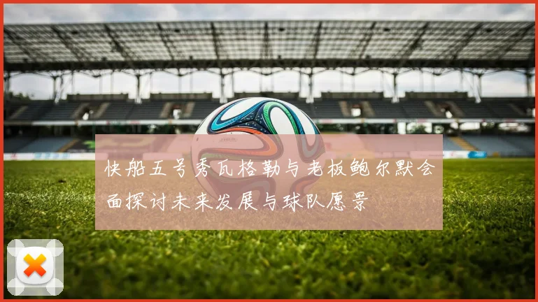 快船五号秀瓦格勒与老板鲍尔默会面探讨未来发展与球队愿景