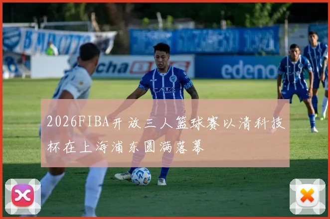 2026FIBA开放三人篮球赛以清科技杯在上海浦东圆满落幕